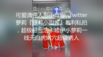 可爱清纯人形小母狗✿Twitter萝莉『萝莉小甜酱』福利私拍，超极品合法卡哇伊小萝莉一线天白虎嫩穴超级诱人