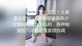 ⚫️⚫️真实反差小母狗！土豪重金定制，C罩杯眼镜苗条少女嫩妹【九九】私拍，各种制服脸穴同框道具紫薇自调