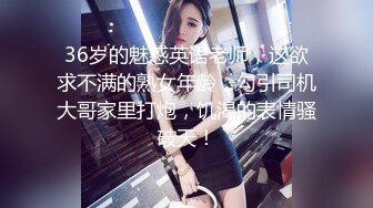 36岁的魅惑英语老师，这欲求不满的熟女年龄，勾引司机大哥家里打炮，饥渴的表情骚破天！