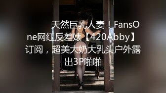 ⚫️⚫️天然巨乳人妻！FansOne网红反差婊【420Abby】订阅，超美大奶大乳头户外露出3P啪啪