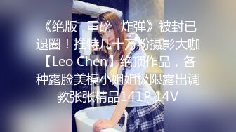 《绝版✌重磅✌炸弹》被封已退圈！推特几十万粉摄影大咖【Leo Chen】绝顶作品，各种露脸美模小姐姐极限露出调教张张精品141P 14V