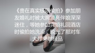 《贵在真实极限偸拍》参加朋友婚礼时被大胸漂亮伴娘深深迷住，等她参加完婚礼回酒店时偸拍她洗澡，脱光了那对车大灯果然极品