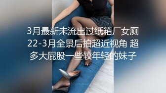 3月最新未流出过纸箱厂女厕22-3月全景后拍超近视角 超多大屁股一些较年轻的妹子