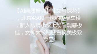 【AI画质增强】【文轩探花】，北京4500一炮约极品车模，新人眼睛小伙上场，观感极佳，女神大长腿肤白貌美极致享受