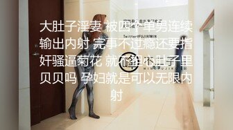 大肚子淫妻 被四个单男连续输出内射 完事不过瘾还要指奸骚逼菊花 就不担心肚子里贝贝吗 孕妇就是可以无限内射