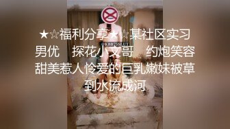 ★☆福利分享★☆某社区实习男优 ▶探花小文哥◀ 约炮笑容甜美惹人怜爱的巨乳嫩妹被草到水流成河