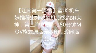 【江南第一深情】蓝JK 机车妹推荐嫩妹收割机顶级约炮大神，第二弹10套，150分钟MOV格式原版无水印，珍藏版 (1)