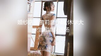 婚纱店操萝莉音小妹,休学大学生眼镜妹返场