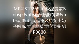 [MP4]STP26940 极品良家&nbsp;&nbsp;气质眼镜妹&nbsp;&nbsp;迫不及待掏出奶子吸吮 大长腿骑乘位猛操 VIP0600