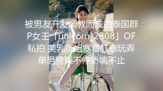 被男友开发调教而成的泰国群P女王「unicorn_2808」OF私拍 美乳御姐塞着肛塞玩弄单男骑乘不停娇喘不止