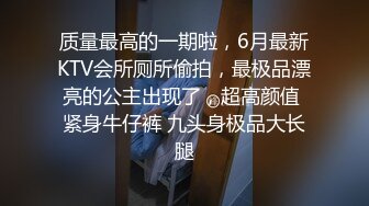 质量最高的一期啦，6月最新KTV会所厕所偷拍，最极品漂亮的公主出现了，超高颜值 紧身牛仔裤 九头身极品大长腿