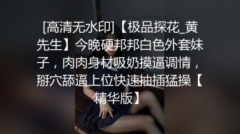 [高清无水印]【极品探花_黄先生】今晚硬邦邦白色外套妹子，肉肉身材吸奶摸逼调情，掰穴舔逼上位快速抽插猛操【精华版】