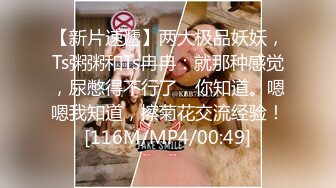 【新片速遞】两大极品妖妖，Ts粥粥和Ts冉冉：就那种感觉，尿憋得不行了，你知道。嗯嗯我知道，擦菊花交流经验！[116M/MP4/00:49]