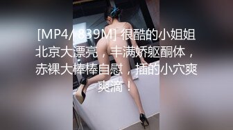 [MP4/ 839M] 很酷的小姐姐北京大漂亮，丰满娇躯酮体，赤裸大棒棒自慰，插的小穴爽爽滴！