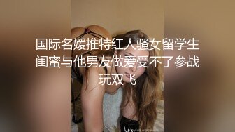 国际名媛推特红人骚女留学生闺蜜与他男友做爱受不了参战玩双飞