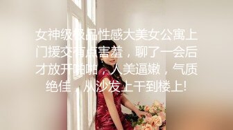 女神级极品性感大美女公寓上门援交有点害羞，聊了一会后才放开啪啪，人美逼嫩，气质绝佳，从沙发上干到楼上!