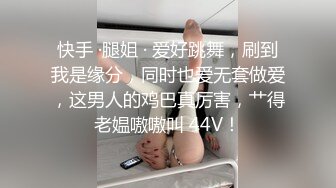 快手 ·腿姐 · 爱好跳舞，刷到我是缘分，同时也爱无套做爱，这男人的鸡巴真厉害，艹得老媪嗷嗷叫 44V！