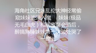 海角社区兄妹乱伦大神经常偷窥妹妹洗澡入魔❤️妹妹(极品无毛白虎）和闺蜜聚会酒后，醉搞熟睡妹妹第一次破处哭了一晚上