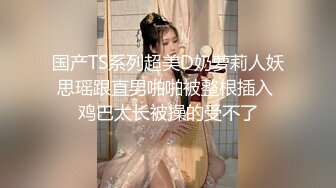 国产TS系列超美D奶萝莉人妖思瑶跟直男啪啪被整根插入 鸡巴太长被操的受不了