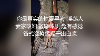 你最真实的性爱导演-淫荡人妻家政妇 敏感体质 超有感觉 各式姿势猛操干出白浆